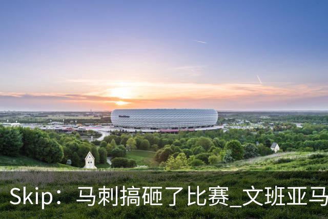 Skip：马刺搞砸了比赛 文班亚马就像詹姆斯一样没有关键基因